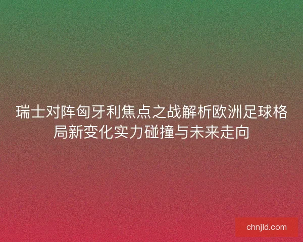 瑞士对阵匈牙利焦点之战解析欧洲足球格局新变化实力碰撞与未来走向