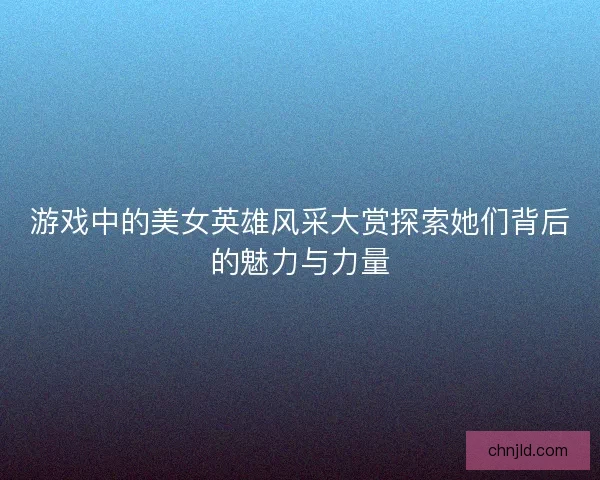游戏中的美女英雄风采大赏探索她们背后的魅力与力量