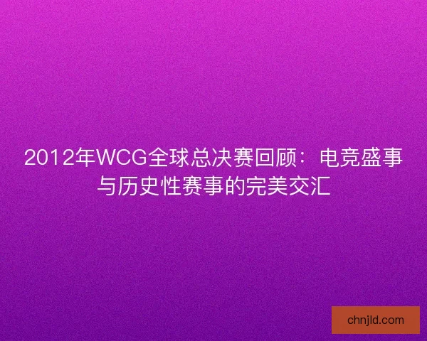 2012年WCG全球总决赛回顾：电竞盛事与历史性赛事的完美交汇