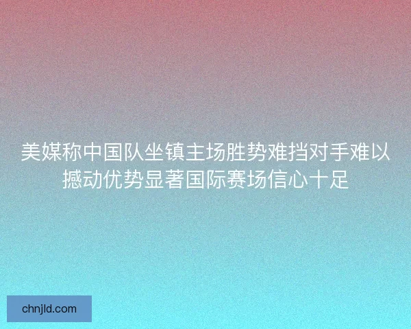 美媒称中国队坐镇主场胜势难挡对手难以撼动优势显著国际赛场信心十足