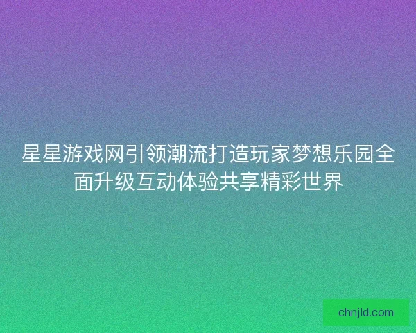 星星游戏网引领潮流打造玩家梦想乐园全面升级互动体验共享精彩世界