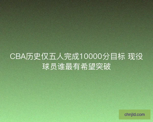 CBA历史仅五人完成10000分目标 现役球员谁最有希望突破