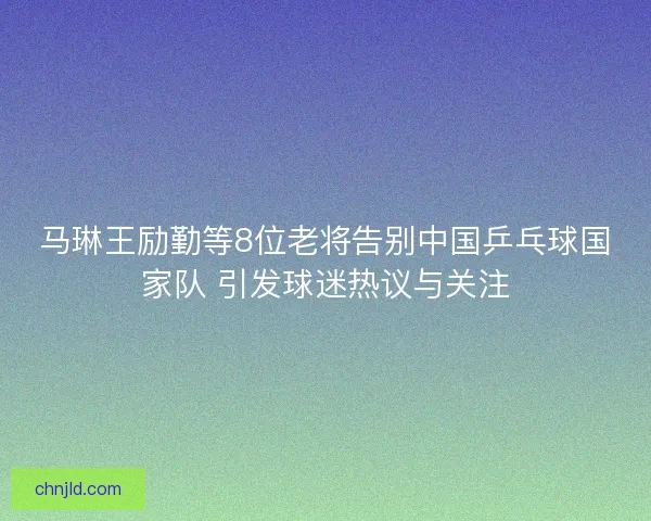 马琳王励勤等8位老将告别中国乒乓球国家队 引发球迷热议与关注