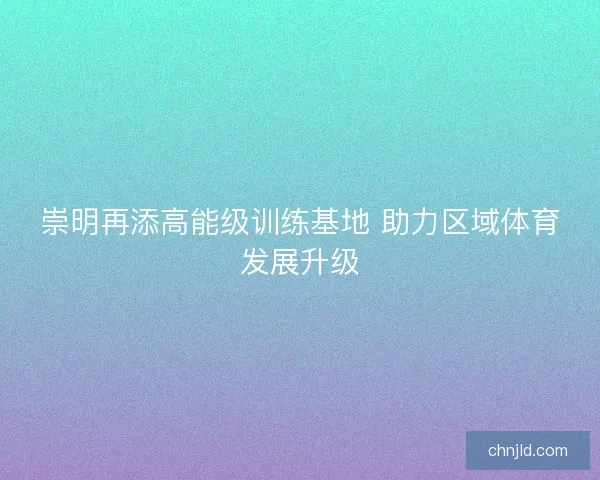 崇明再添高能级训练基地 助力区域体育发展升级