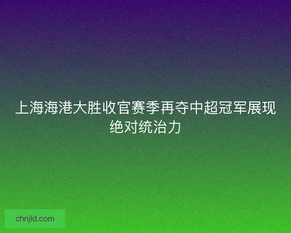 上海海港大胜收官赛季再夺中超冠军展现绝对统治力