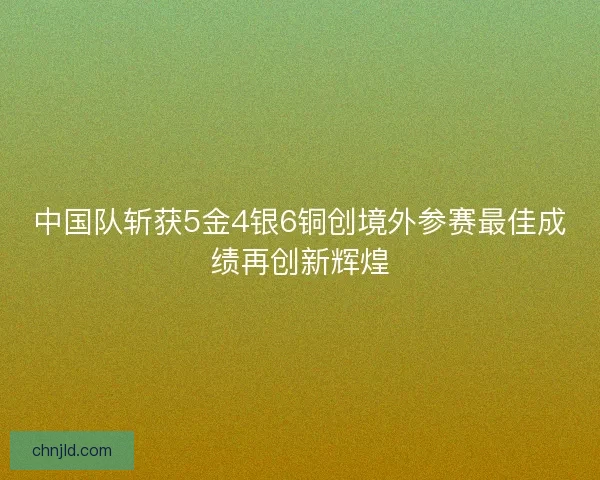 中国队斩获5金4银6铜创境外参赛最佳成绩再创新辉煌