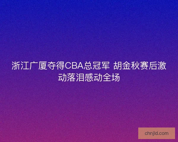 浙江广厦夺得CBA总冠军 胡金秋赛后激动落泪感动全场