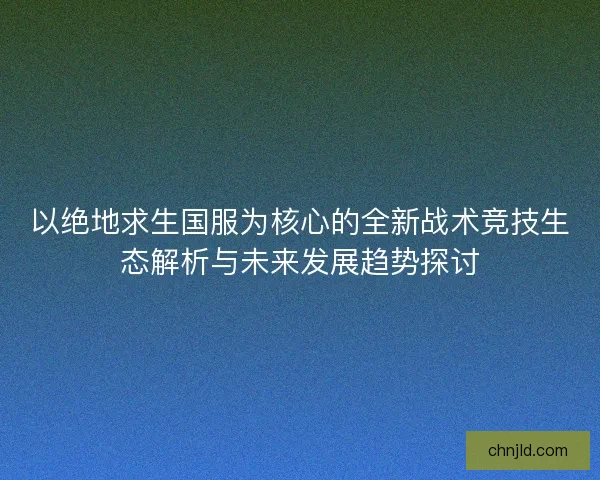 以绝地求生国服为核心的全新战术竞技生态解析与未来发展趋势探讨
