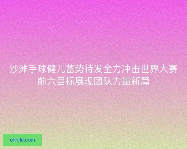 沙滩手球健儿蓄势待发全力冲击世界大赛前六目标展现团队力量新篇
