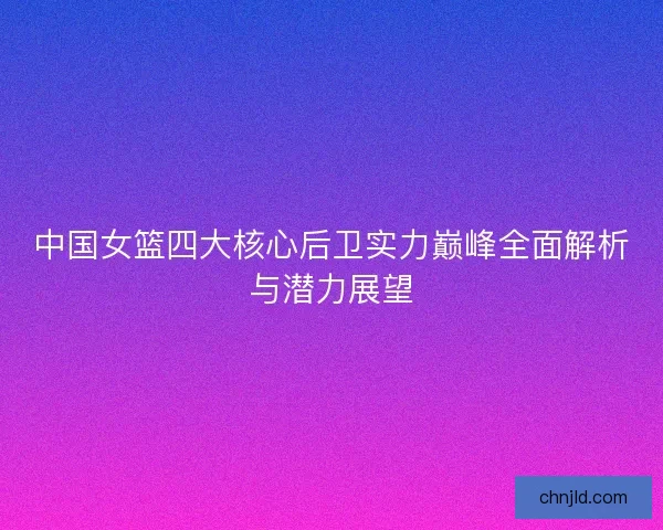 中国女篮四大核心后卫实力巅峰全面解析与潜力展望