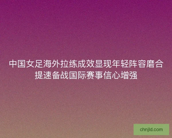 中国女足海外拉练成效显现年轻阵容磨合提速备战国际赛事信心增强