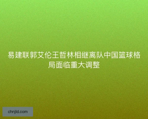 易建联郭艾伦王哲林相继离队中国篮球格局面临重大调整