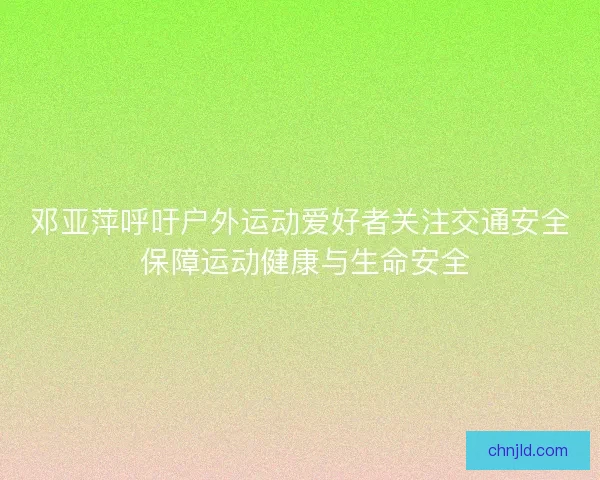 邓亚萍呼吁户外运动爱好者关注交通安全 保障运动健康与生命安全