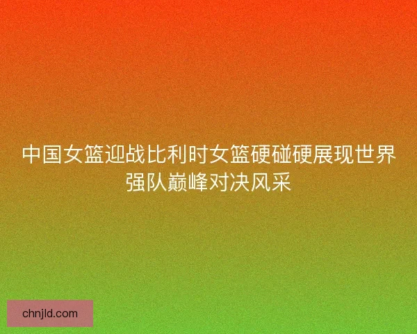 中国女篮迎战比利时女篮硬碰硬展现世界强队巅峰对决风采