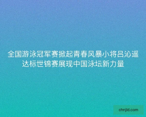全国游泳冠军赛掀起青春风暴小将吕沁遥达标世锦赛展现中国泳坛新力量